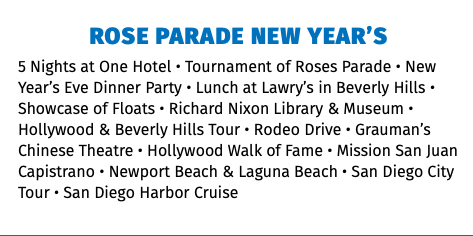 Rose Parade New Year’s 5 Nights at One Hotel • Tournament of Roses Parade • New Year’s Eve Dinner Party • Lunch at Lawry’s in Beverly Hills • Showcase of Floats • Richard Nixon Library & Museum • Hollywood & Beverly Hills Tour • Rodeo Drive • Grauman’s Chinese Theatre • Hollywood Walk of Fame • Mission San Juan Capistrano • Newport Beach & Laguna Beach • San Diego City Tour • San Diego Harbor Cruise