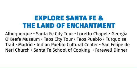  Explore Santa Fe &  The Land of Enchantment Albuquerque • Santa Fe City Tour • Loretto Chapel • Georgia O’Keefe Museum • Taos City Tour • Taos Pueblo • Turquoise Trail • Madrid • Indian Pueblo Cultural Center • San Felipe de Neri Church • Santa Fe School of Cooking • Farewell Dinner