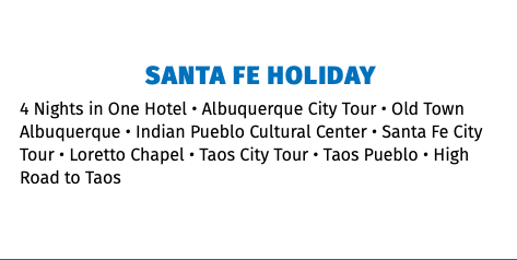 Santa Fe Holiday 4 Nights in One Hotel • Albuquerque City Tour • Old Town Albuquerque • Indian Pueblo Cultural Center • Santa Fe City Tour • Loretto Chapel • Taos City Tour • Taos Pueblo • High Road to Taos 