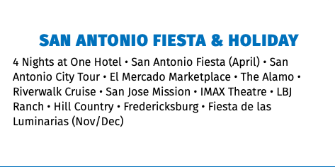 San Antonio fiesta & Holiday 4 Nights at One Hotel • San Antonio Fiesta (April) • San Antonio City Tour • El Mercado Marketplace • The Alamo • Riverwalk Cruise • San Jose Mission • IMAX Theatre • LBJ Ranch • Hill Country • Fredericksburg • Fiesta de las Luminarias (Nov/Dec) 