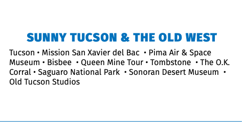 Sunny Tucson & the Old West Tucson • Mission San Xavier del Bac • Pima Air & Space Museum • Bisbee • Queen Mine Tour • Tombstone • The O.K. Corral • Saguaro National Park • Sonoran Desert Museum • Old Tucson Studios 