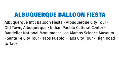 Albuquerque Balloon Fiesta Albuquerque Int’l Balloon Fiesta • Albuquerque City Tour • Old Town, Albuquerque • Indian Pueblo Cultural Center • Bandelier National Monument • Los Alamos Science Museum • Santa Fe City Tour • Taos Pueblo • Taos City Tour • High Road to Taos 