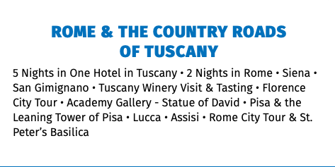 ROME & THE COUNTRY ROADS  OF TUSCANY 5 Nights in One Hotel in Tuscany • 2 Nights in Rome • Siena • San Gimignano • Tuscany Winery Visit & Tasting • Florence City Tour • Academy Gallery - Statue of David • Pisa & the Leaning Tower of Pisa • Lucca • Assisi • Rome City Tour & St. Peter’s Basilica 