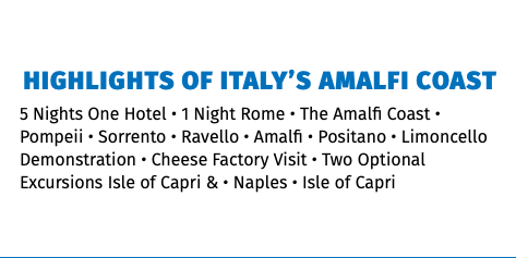 Highlights of Italy’s Amalfi Coast 5 Nights One Hotel • 1 Night Rome • The Amalfi Coast • Pompeii • Sorrento • Ravello • Amalfi • Positano • Limoncello Demonstration • Cheese Factory Visit • Two Optional Excursions Isle of Capri & • Naples • Isle of Capri 