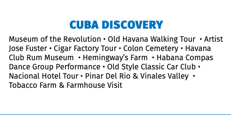 CUBA DISCOVERY Museum of the Revolution • Old Havana Walking Tour • Artist Jose Fuster • Cigar Factory Tour • Colon Cemetery • Havana Club Rum Museum • Hemingway’s Farm • Habana Compas Dance Group Performance • Old Style Classic Car Club • Nacional Hotel Tour • Pinar Del Rio & Vinales Valley • Tobacco Farm & Farmhouse Visit