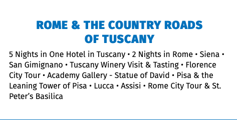 ROME & THE COUNTRY ROADS  OF TUSCANY 5 Nights in One Hotel in Tuscany • 2 Nights in Rome • Siena • San Gimignano • Tuscany Winery Visit & Tasting • Florence City Tour • Academy Gallery - Statue of David • Pisa & the Leaning Tower of Pisa • Lucca • Assisi • Rome City Tour & St. Peter’s Basilica 