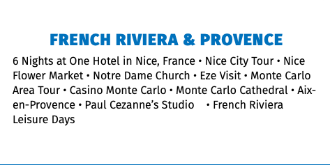 French Riviera & Provence 6 Nights at One Hotel in Nice, France • Nice City Tour • Nice Flower Market • Notre Dame Church • Eze Visit • Monte Carlo Area Tour • Casino Monte Carlo • Monte Carlo Cathedral • Aix-en-Provence • Paul Cezanne’s Studio • French Riviera Leisure Days