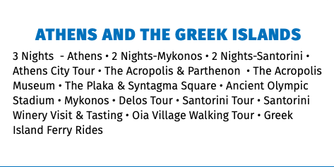 Athens and The Greek Islands 3 Nights - Athens • 2 Nights-Mykonos • 2 Nights-Santorini • Athens City Tour • The Acropolis & Parthenon • The Acropolis Museum • The Plaka & Syntagma Square • Ancient Olympic Stadium • Mykonos • Delos Tour • Santorini Tour • Santorini Winery Visit & Tasting • Oia Village Walking Tour • Greek Island Ferry Rides 