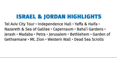 Israel & Jordan Highlights Tel Aviv City Tour • Independence Hall • Yaffa & Haifa • Nazareth & Sea of Galilee • Capernaum • Baha’i Gardens • Jerash • Madaba • Petra • Jerusalem • Bethlehem • Garden of Gethsemane • Mt. Zion • Western Wall • Dead Sea Scrolls