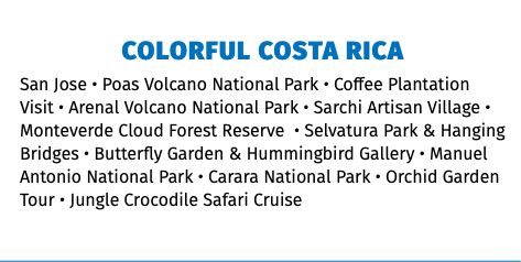 COlorful costa RICA San Jose • Poas Volcano National Park • Coffee Plantation Visit • Arenal Volcano National Park • Sarchi Artisan Village • Monteverde Cloud Forest Reserve • Selvatura Park & Hanging Bridges • Butterfly Garden & Hummingbird Gallery • Manuel Antonio National Park • Carara National Park • Orchid Garden Tour • Jungle Crocodile Safari Cruise