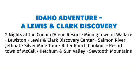 Idaho Adventure -  A Lewis & Clark Discovery 2 Nights at the Coeur d’Alene Resort • Mining town of Wallace • Lewiston • Lewis & Clark Discovery Center • Salmon River Jetboat • Silver Mine Tour • Rider Ranch Cookout • Resort town of McCall • Ketchum & Sun Valley • Sawtooth Mountains