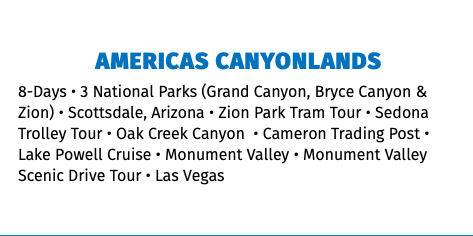 AMERICAS CANYONLANDS 8-Days • 3 National Parks (Grand Canyon, Bryce Canyon & Zion) • Scottsdale, Arizona • Zion Park Tram Tour • Sedona Trolley Tour • Oak Creek Canyon  • Cameron Trading Post • Lake Powell Cruise • Monument Valley • Monument Valley Scenic Drive Tour • Las Vegas 