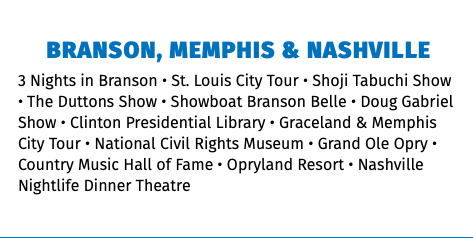 BRANSON, MEMPHIS & NASHVILLE 3 Nights in Branson • St. Louis City Tour • Shoji Tabuchi Show • The Duttons Show • Showboat Branson Belle • Doug Gabriel Show • Clinton Presidential Library • Graceland & Memphis City Tour • National Civil Rights Museum • Grand Ole Opry • Country Music Hall of Fame • Opryland Resort • Nashville Nightlife Dinner Theatre 