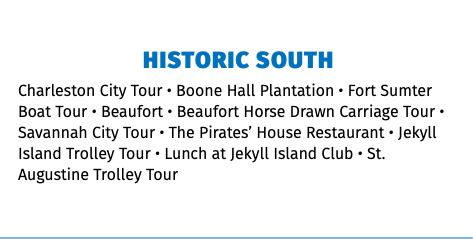 HISTORIC SOUTH Charleston City Tour • Boone Hall Plantation • Fort Sumter Boat Tour • Beaufort • Beaufort Horse Drawn Carriage Tour • Savannah City Tour • The Pirates’ House Restaurant • Jekyll Island Trolley Tour • Lunch at Jekyll Island Club • St. Augustine Trolley Tour 