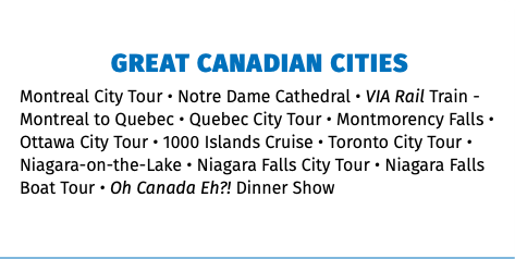 GREAT CANADIAN CITIES Montreal City Tour • Notre Dame Cathedral • VIA Rail Train - Montreal to Quebec • Quebec City Tour • Montmorency Falls • Ottawa City Tour • 1000 Islands Cruise • Toronto City Tour • Niagara-on-the-Lake • Niagara Falls City Tour • Niagara Falls Boat Tour • Oh Canada Eh?! Dinner Show 