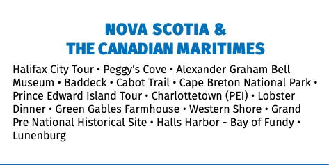 NOVA SCOTIA &  THE CANADIAN MARITIMES Halifax City Tour • Peggy’s Cove • Alexander Graham Bell Museum • Baddeck • Cabot Trail • Cape Breton National Park • Prince Edward Island Tour • Charlottetown (PEI) • Lobster Dinner • Green Gables Farmhouse • Western Shore • Grand Pre National Historical Site • Halls Harbor - Bay of Fundy • Lunenburg 