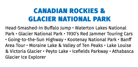 CANADIAN ROCKIES &  GLACIER NATIONAL PARK Head-Smashed-In Buffalo Jump • Waterton Lakes National Park • Glacier National Park • 1930’s Red Jammer Touring Cars • Going-to-the-Sun Highway • Kootenay National Park • Banff Area Tour • Moraine Lake & Valley of Ten Peaks • Lake Louise & Victoria Glacier • Peyto Lake • Icefields Parkway • Athabasca Glacier Ice Explorer