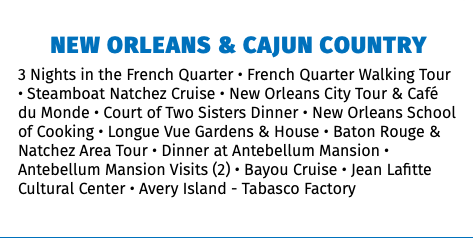 NEW ORLEANS & CAJUN COUNTRY 3 Nights in the French Quarter • French Quarter Walking Tour • Steamboat Natchez Cruise • New Orleans City Tour & Café du Monde • Court of Two Sisters Dinner • New Orleans School of Cooking • Longue Vue Gardens & House • Baton Rouge & Natchez Area Tour • Dinner at Antebellum Mansion • Antebellum Mansion Visits (2) • Bayou Cruise • Jean Lafitte Cultural Center • Avery Island - Tabasco Factory 