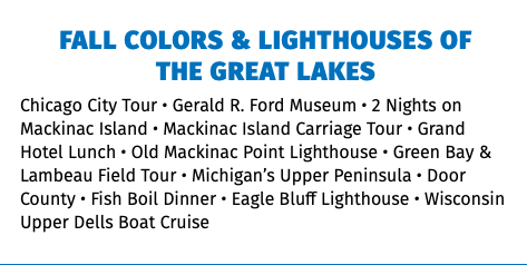 FALL COLORS & LIGHTHOUSES OF  THE GREAT LAKES Chicago City Tour • Gerald R. Ford Museum • 2 Nights on Mackinac Island • Mackinac Island Carriage Tour • Grand Hotel Lunch • Old Mackinac Point Lighthouse • Green Bay & Lambeau Field Tour • Michigan’s Upper Peninsula • Door County • Fish Boil Dinner • Eagle Bluff Lighthouse • Wisconsin Upper Dells Boat Cruise 