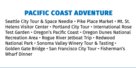 Pacific Coast Adventure Seattle City Tour & Space Needle • Pike Place Market • Mt. St. Helens Visitor Center • Portland City Tour • International Rose Test Garden • Oregon’s Pacific Coast • Oregon Dunes National Recreation Area • Rogue River Jetboat Trip • Redwood National Park • Sonoma Valley Winery Tour & Tasting • Golden Gate Bridge • San Francisco City Tour • Fisherman’s Wharf Dinner 