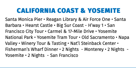 California Coast & Yosemite Santa Monica Pier • Reagan Library & Air Force One • Santa Barbara • Hearst Castle • Big Sur Coast - H’way 1 • San Francisco City Tour • Carmel & 17-Mile Drive • Yosemite National Park • Yosemite Tram Tour • Old Sacramento • Napa Valley • Winery Tour & Tasting • Nat’l Steinback Center • Fisherman’s Wharf Dinner • 2 Nights - Monterey • 2 Nights - Yosemite • 2 Nights - San Francisco 