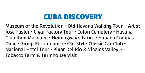 CUBA DISCOVERY Museum of the Revolution • Old Havana Walking Tour • Artist Jose Fuster • Cigar Factory Tour • Colon Cemetery • Havana Club Rum Museum • Hemingway’s Farm • Habana Compas Dance Group Performance • Old Style Classic Car Club • Nacional Hotel Tour • Pinar Del Rio & Vinales Valley • Tobacco Farm & Farmhouse Visit