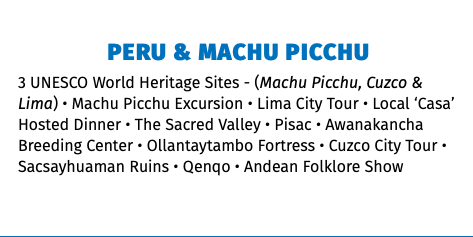 PERU & MACHU PICCHU 3 UNESCO World Heritage Sites - (Machu Picchu, Cuzco & Lima) • Machu Picchu Excursion • Lima City Tour • Local ‘Casa’ Hosted Dinner • The Sacred Valley • Pisac • Awanakancha Breeding Center • Ollantaytambo Fortress • Cuzco City Tour • Sacsayhuaman Ruins • Qenqo • Andean Folklore Show 