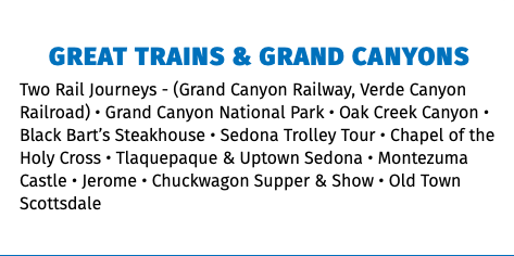 Great Trains & Grand Canyons Two Rail Journeys - (Grand Canyon Railway, Verde Canyon Railroad) • Grand Canyon National Park • Oak Creek Canyon • Black Bart’s Steakhouse • Sedona Trolley Tour • Chapel of the Holy Cross • Tlaquepaque & Uptown Sedona • Montezuma Castle • Jerome • Chuckwagon Supper & Show • Old Town Scottsdale 