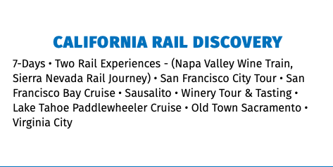 California rail discovery 7-Days • Two Rail Experiences - (Napa Valley Wine Train, Sierra Nevada Rail Journey) • San Francisco City Tour • San Francisco Bay Cruise • Sausalito • Winery Tour & Tasting • Lake Tahoe Paddlewheeler Cruise • Old Town Sacramento • Virginia City 