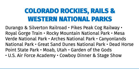 Colorado Rockies, Rails &  Western National Parks Durango & Silverton Railroad • Pikes Peak Cog Railway • Royal Gorge Train • Rocky Mountain National Park • Mesa Verde National Park • Arches National Park • Canyonlands National Park • Great Sand Dunes National Park • Dead Horse Point State Park • Moab, Utah • Garden of the Gods  • U.S. Air Force Academy • Cowboy Dinner & Stage Show 