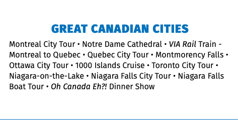 GREAT CANADIAN CITIES Montreal City Tour • Notre Dame Cathedral • VIA Rail Train - Montreal to Quebec • Quebec City Tour • Montmorency Falls • Ottawa City Tour • 1000 Islands Cruise • Toronto City Tour • Niagara-on-the-Lake • Niagara Falls City Tour • Niagara Falls Boat Tour • Oh Canada Eh?! Dinner Show 