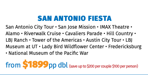 San Antonio FIESTA San Antonio City Tour • San Jose Mission • IMAX Theatre • Alamo • Riverwalk Cruise • Cavaliers Parade • Hill Country • LBJ Ranch • Tower of the Americas • Austin City Tour • LBJ Museum at UT • Lady Bird Wildflower Center • Fredericksburg • National Museum of the Pacific War from $1899pp dbl (save up to $200 per couple $100 per person)