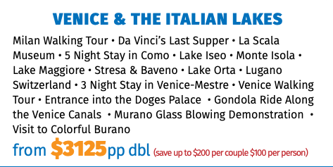 Venice & The Italian Lakes Milan Walking Tour • Da Vinci’s Last Supper • La Scala Museum • 5 Night Stay in Como • Lake Iseo • Monte Isola • Lake Maggiore • Stresa & Baveno • Lake Orta • Lugano Switzerland • 3 Night Stay in Venice-Mestre • Venice Walking Tour • Entrance into the Doges Palace • Gondola Ride Along the Venice Canals • Murano Glass Blowing Demonstration • Visit to Colorful Burano from $3125pp dbl (save up to $200 per couple $100 per person)