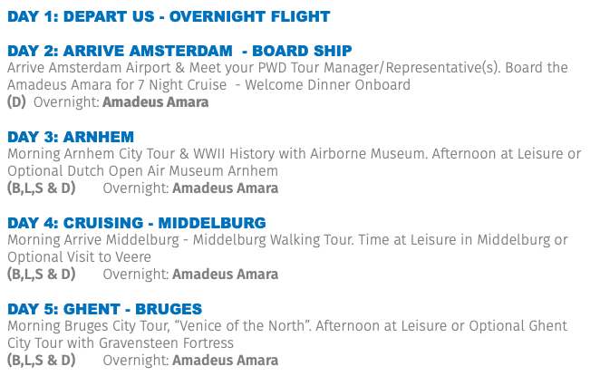 Day 1: DEPART US - OVERNIGHT FLIGHT DAY 2: ARRIVE Amsterdam - Board ship Arrive Amsterdam Airport & Meet your PWD Tour Manager/Representative(s). Board the Amadeus Amara for 7 Night Cruise - Welcome Dinner Onboard (D) Overnight: Amadeus Amara DAY 3: ARNHEM Morning Arnhem City Tour & WWII History with Airborne Museum. Afternoon at Leisure or Optional Dutch Open Air Museum Arnhem (B,L,S & D) Overnight: Amadeus Amara DAY 4: cruising - Middelburg Morning Arrive Middelburg - Middelburg Walking Tour. Time at Leisure in Middelburg or Optional Visit to Veere (B,L,S & D) Overnight: Amadeus Amara DAY 5: GHENT - BRUGES Morning Bruges City Tour, “Venice of the North”. Afternoon at Leisure or Optional Ghent City Tour with Gravensteen Fortress (B,L,S & D) Overnight: Amadeus Amara