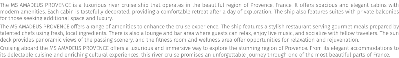 The MS AMADEUS Provence is a luxurious river cruise ship that operates in the beautiful region of Provence, France. It offers spacious and elegant cabins with modern amenities. Each cabin is tastefully decorated, providing a comfortable retreat after a day of exploration. The ship also features suites with private balconies for those seeking additional space and luxury. The MS AMADEUS Provence offers a range of amenities to enhance the cruise experience. The ship features a stylish restaurant serving gourmet meals prepared by talented chefs using fresh, local ingredients. There is also a lounge and bar area where guests can relax, enjoy live music, and socialize with fellow travelers. The sun deck provides panoramic views of the passing scenery, and the fitness room and wellness area offer opportunities for relaxation and rejuvenation. Cruising aboard the MS AMADEUS Provence offers a luxurious and immersive way to explore the stunning region of Provence. From its elegant accommodations to its delectable cuisine and enriching cultural experiences, this river cruise promises an unforgettable journey through one of the most beautiful parts of France.