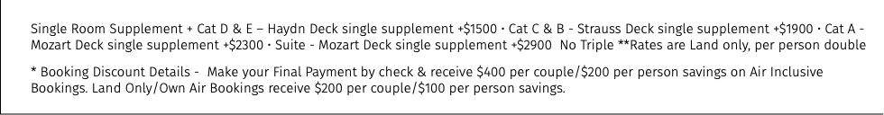 Single Room Supplement + Cat D & E – Haydn Deck single supplement +$1500 • Cat C & B - Strauss Deck single supplement +$1900 • Cat A - Mozart Deck single supplement +$2300 • Suite - Mozart Deck single supplement +$2900 No Triple **Rates are Land only, per person double * Booking Discount Details - Make your Final Payment by check & receive $400 per couple/$200 per person savings on Air Inclusive Bookings. Land Only/Own Air Bookings receive $200 per couple/$100 per person savings.