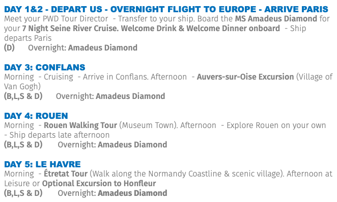 Day 1&2 - Depart US - Overnight Flight to Europe - Arrive Paris Meet your PWD Tour Director - Transfer to your ship. Board the MS Amadeus Diamond for your 7 Night Seine River Cruise. Welcome Drink & Welcome Dinner onboard - Ship departs Paris (D) Overnight: Amadeus Diamond DAY 3: Conflans Morning - Cruising - Arrive in Conflans. Afternoon - Auvers-sur-Oise Excursion (Village of Van Gogh) (B,L,S & D) Overnight: Amadeus Diamond DAY 4: Rouen Morning - Rouen Walking Tour (Museum Town). Afternoon - Explore Rouen on your own - Ship departs late afternoon (B,L,S & D) Overnight: Amadeus Diamond DAY 5: Le Havre Morning - Étretat Tour (Walk along the Normandy Coastline & scenic village). Afternoon at Leisure or Optional Excursion to Honfleur (B,L,S & D) Overnight: Amadeus Diamond