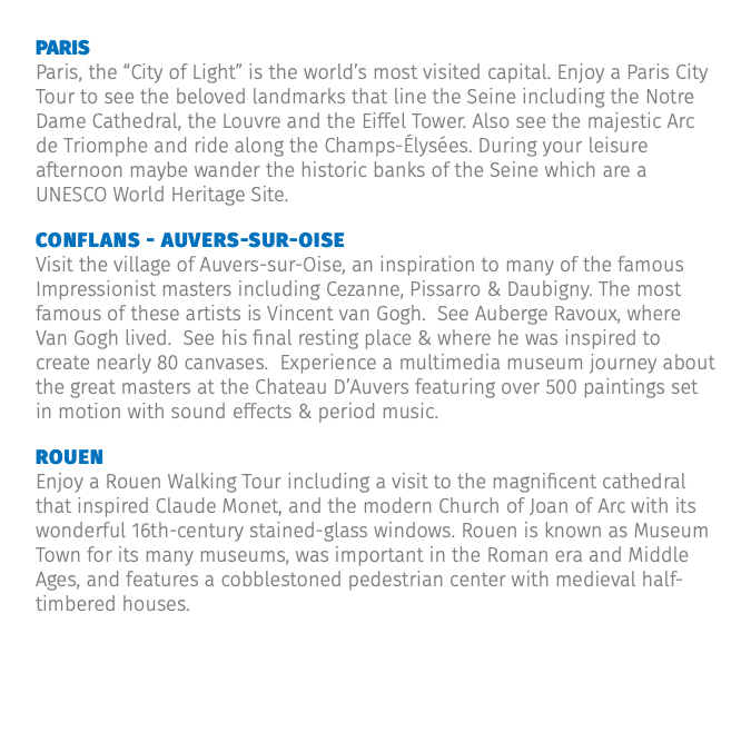 Paris Paris, the “City of Light” is the world’s most visited capital. Enjoy a Paris City Tour to see the beloved landmarks that line the Seine including the Notre Dame Cathedral, the Louvre and the Eiffel Tower. Also see the majestic Arc de Triomphe and ride along the Champs-Élysées. During your leisure afternoon maybe wander the historic banks of the Seine which are a UNESCO World Heritage Site. Conflans - Auvers-sur-Oise Visit the village of Auvers-sur-Oise, an inspiration to many of the famous Impressionist masters including Cezanne, Pissarro & Daubigny. The most famous of these artists is Vincent van Gogh. See Auberge Ravoux, where Van Gogh lived. See his final resting place & where he was inspired to create nearly 80 canvases. Experience a multimedia museum journey about the great masters at the Chateau D’Auvers featuring over 500 paintings set in motion with sound effects & period music. Rouen Enjoy a Rouen Walking Tour including a visit to the magnificent cathedral that inspired Claude Monet, and the modern Church of Joan of Arc with its wonderful 16th-century stained-glass windows. Rouen is known as Museum Town for its many museums, was important in the Roman era and Middle Ages, and features a cobblestoned pedestrian center with medieval half-timbered houses.