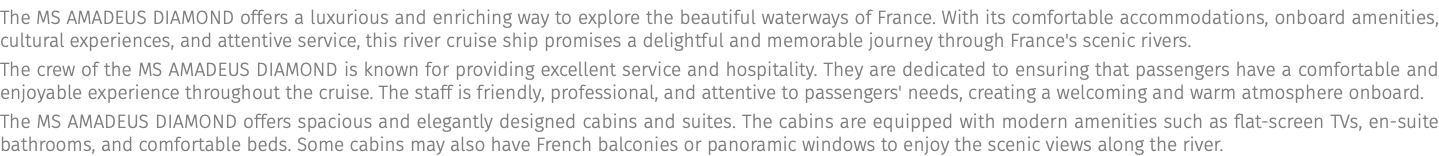 The MS AMADEUS Diamond offers a luxurious and enriching way to explore the beautiful waterways of France. With its comfortable accommodations, onboard amenities, cultural experiences, and attentive service, this river cruise ship promises a delightful and memorable journey through France's scenic rivers. The crew of the MS Amadeus Diamond is known for providing excellent service and hospitality. They are dedicated to ensuring that passengers have a comfortable and enjoyable experience throughout the cruise. The staff is friendly, professional, and attentive to passengers' needs, creating a welcoming and warm atmosphere onboard. The MS Amadeus Diamond offers spacious and elegantly designed cabins and suites. The cabins are equipped with modern amenities such as flat-screen TVs, en-suite bathrooms, and comfortable beds. Some cabins may also have French balconies or panoramic windows to enjoy the scenic views along the river.