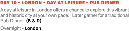 Day 10 - London - Day at Leisure - PUB DINNER A day at leisure in London offers a chance to explore this vibrant and historic city at your own pace. Later gather for a traditional Pub Dinner. (B & D) Overnight - London