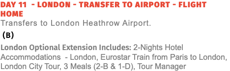 Day 11 - London - Transfer to Airport - Flight Home  Transfers to London Heathrow Airport. (B) London Optional Extension Includes: 2-Nights Hotel Accommodations - London, Eurostar Train from Paris to London, London City Tour, 3 Meals (2-B & 1-D), Tour Manager
