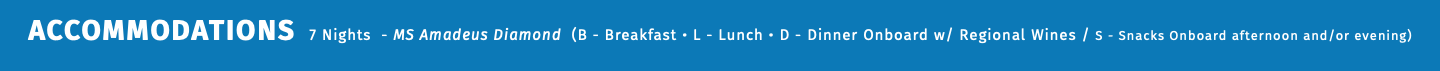 ACCOMMODATIONS 7 Nights - MS Amadeus Diamond (B - Breakfast • L - Lunch • D - Dinner Onboard w/ Regional Wines / S - Snacks Onboard afternoon and/or evening) 