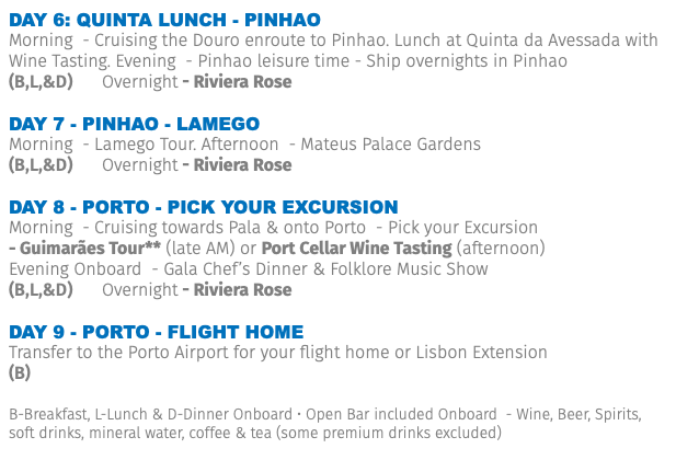 DAY 6: Quinta lunch - PINHAO Morning - Cruising the Douro enroute to Pinhao. Lunch at Quinta da Avessada with Wine Tasting. Evening - Pinhao leisure time - Ship overnights in Pinhao (B,L,&D) Overnight - Riviera Rose Day 7 - PINHAO - LAMEGO Morning - Lamego Tour. Afternoon - Mateus Palace Gardens (B,L,&D) Overnight - Riviera Rose Day 8 - PORTO - Pick your excursion Morning - Cruising towards Pala & onto Porto - Pick your Excursion - Guimarães Tour** (late AM) or Port Cellar Wine Tasting (afternoon) Evening Onboard - Gala Chef’s Dinner & Folklore Music Show (B,L,&D) Overnight - Riviera Rose Day 9 - porto - Flight Home Transfer to the Porto Airport for your flight home or Lisbon Extension (B) B-Breakfast, L-Lunch & D-Dinner Onboard • Open Bar included Onboard - Wine, Beer, Spirits, soft drinks, mineral water, coffee & tea (some premium drinks excluded)