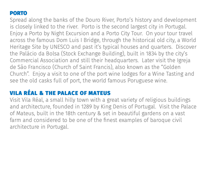 porto Spread along the banks of the Douro River, Porto’s history and development is closely linked to the river. Porto is the second largest city in Portugal. Enjoy a Porto by Night Excursion and a Porto City Tour. On your tour travel across the famous Dom Luis I Bridge, through the historical old city, a World Heritage Site by UNESCO and past it’s typical houses and quarters. Discover the Palácio da Bolsa (Stock Exchange Building), built in 1834 by the city’s Commercial Association and still their headquarters. Later visit the Igreja de São Francisco (Church of Saint Francis), also known as the “Golden Church”. Enjoy a visit to one of the port wine lodges for a Wine Tasting and see the old casks full of port, the world famous Poruguese wine. Vila Réal & the palace of mateus Visit Vila Réal, a small hilly town with a great variety of religious buildings and architecture, founded in 1289 by King Denis of Portugal. Visit the Palace of Mateus, built in the 18th century & set in beautiful gardens on a vast farm and considered to be one of the finest examples of baroque civil architecture in Portugal.
