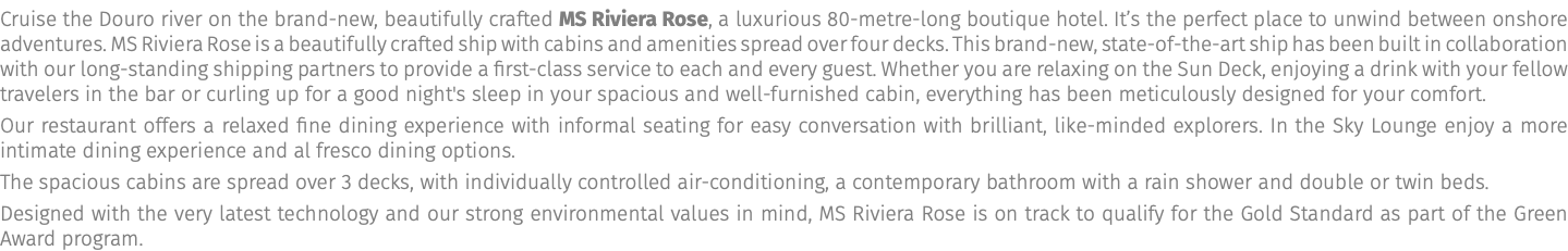 Cruise the Douro river on the brand-new, beautifully crafted MS Riviera Rose, a luxurious 80-metre-long boutique hotel. It’s the perfect place to unwind between onshore adventures. MS Riviera Rose is a beautifully crafted ship with cabins and amenities spread over four decks. This brand-new, state-of-the-art ship has been built in collaboration with our long-standing shipping partners to provide a first-class service to each and every guest. Whether you are relaxing on the Sun Deck, enjoying a drink with your fellow travelers in the bar or curling up for a good night's sleep in your spacious and well-furnished cabin, everything has been meticulously designed for your comfort. Our restaurant offers a relaxed fine dining experience with informal seating for easy conversation with brilliant, like-minded explorers. In the Sky Lounge enjoy a more intimate dining experience and al fresco dining options. The spacious cabins are spread over 3 decks, with individually controlled air-conditioning, a contemporary bathroom with a rain shower and double or twin beds. Designed with the very latest technology and our strong environmental values in mind, MS Riviera Rose is on track to qualify for the Gold Standard as part of the Green Award program.
