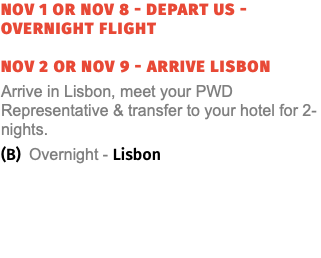 Nov 1 or Nov 8 - Depart US - Overnight Flight nov 2 or Nov 9 - ARRIVE Lisbon Arrive in Lisbon, meet your PWD Representative & transfer to your hotel for 2-nights. (B) Overnight - Lisbon