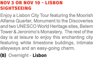 nov 3 or nov 10 - Lisbon sightseeing Enjoy a Lisbon City Tour featuring the Moorish Alfama Quarter, Monument to the Discoveries and two UNESCO World Heritage sites, Belem Tower & Jeronimo’s Monastery. The rest of the day is at leisure to enjoy this enchanting city featuring white limestone buildings, intimate alleyways and an easy-going charm. (B) Overnight - Lisbon