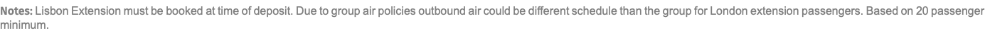 Notes: Lisbon Extension must be booked at time of deposit. Due to group air policies outbound air could be different schedule than the group for London extension passengers. Based on 20 passenger minimum.