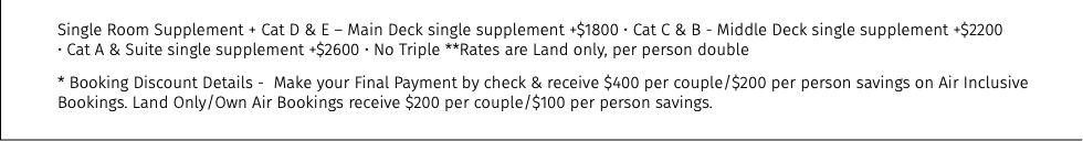 Single Room Supplement + Cat D & E – Main Deck single supplement +$1800 • Cat C & B - Middle Deck single supplement +$2200  • Cat A & Suite single supplement +$2600 • No Triple **Rates are Land only, per person double * Booking Discount Details - Make your Final Payment by check & receive $400 per couple/$200 per person savings on Air Inclusive Bookings. Land Only/Own Air Bookings receive $200 per couple/$100 per person savings.