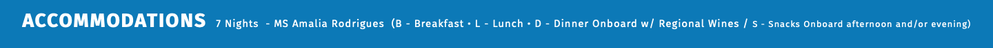 ACCOMMODATIONS 7 Nights - MS Amalia Rodrigues (B - Breakfast • L - Lunch • D - Dinner Onboard w/ Regional Wines / S - Snacks Onboard afternoon and/or evening) 